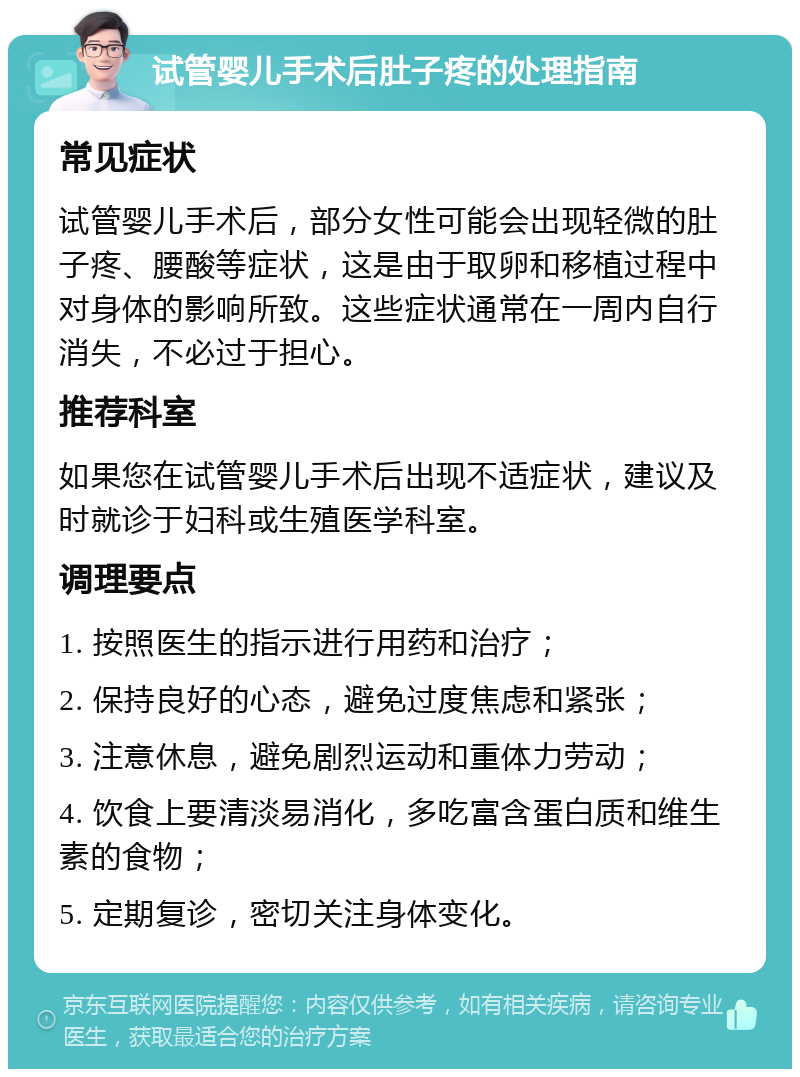 试管婴儿手术后肚子疼的处理指南 常见症状 试管婴儿手术后，部分女性可能会出现轻微的肚子疼、腰酸等症状，这是由于取卵和移植过程中对身体的影响所致。这些症状通常在一周内自行消失，不必过于担心。 推荐科室 如果您在试管婴儿手术后出现不适症状，建议及时就诊于妇科或生殖医学科室。 调理要点 1. 按照医生的指示进行用药和治疗； 2. 保持良好的心态，避免过度焦虑和紧张； 3. 注意休息，避免剧烈运动和重体力劳动； 4. 饮食上要清淡易消化，多吃富含蛋白质和维生素的食物； 5. 定期复诊，密切关注身体变化。