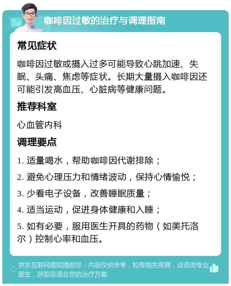 咖啡因过敏的治疗与调理指南 常见症状 咖啡因过敏或摄入过多可能导致心跳加速、失眠、头痛、焦虑等症状。长期大量摄入咖啡因还可能引发高血压、心脏病等健康问题。 推荐科室 心血管内科 调理要点 1. 适量喝水，帮助咖啡因代谢排除； 2. 避免心理压力和情绪波动，保持心情愉悦； 3. 少看电子设备，改善睡眠质量； 4. 适当运动，促进身体健康和入睡； 5. 如有必要，服用医生开具的药物（如美托洛尔）控制心率和血压。