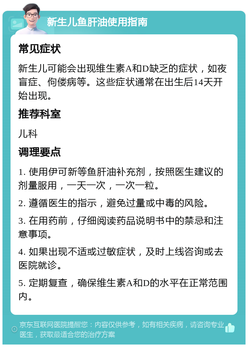 新生儿鱼肝油使用指南 常见症状 新生儿可能会出现维生素A和D缺乏的症状，如夜盲症、佝偻病等。这些症状通常在出生后14天开始出现。 推荐科室 儿科 调理要点 1. 使用伊可新等鱼肝油补充剂，按照医生建议的剂量服用，一天一次，一次一粒。 2. 遵循医生的指示，避免过量或中毒的风险。 3. 在用药前，仔细阅读药品说明书中的禁忌和注意事项。 4. 如果出现不适或过敏症状，及时上线咨询或去医院就诊。 5. 定期复查，确保维生素A和D的水平在正常范围内。