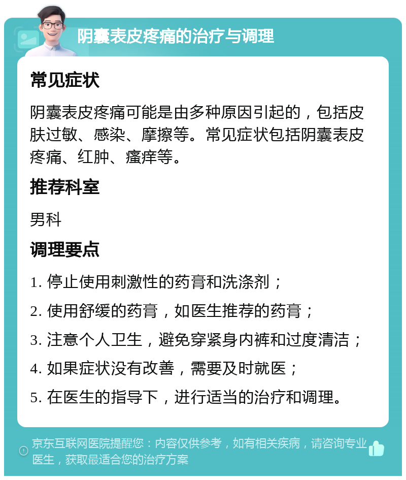 阴囊表皮疼痛的治疗与调理 常见症状 阴囊表皮疼痛可能是由多种原因引起的，包括皮肤过敏、感染、摩擦等。常见症状包括阴囊表皮疼痛、红肿、瘙痒等。 推荐科室 男科 调理要点 1. 停止使用刺激性的药膏和洗涤剂； 2. 使用舒缓的药膏，如医生推荐的药膏； 3. 注意个人卫生，避免穿紧身内裤和过度清洁； 4. 如果症状没有改善，需要及时就医； 5. 在医生的指导下，进行适当的治疗和调理。