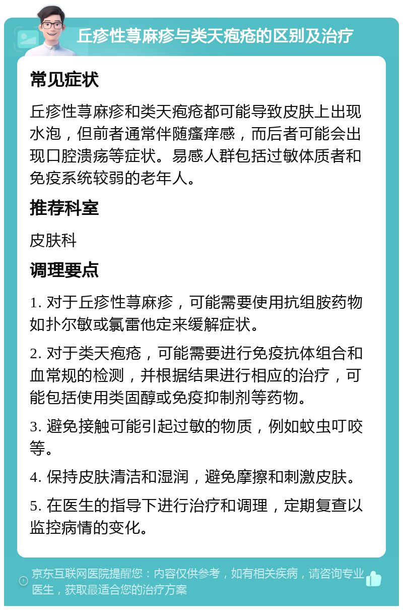 丘疹性荨麻疹与类天疱疮的区别及治疗 常见症状 丘疹性荨麻疹和类天疱疮都可能导致皮肤上出现水泡，但前者通常伴随瘙痒感，而后者可能会出现口腔溃疡等症状。易感人群包括过敏体质者和免疫系统较弱的老年人。 推荐科室 皮肤科 调理要点 1. 对于丘疹性荨麻疹，可能需要使用抗组胺药物如扑尔敏或氯雷他定来缓解症状。 2. 对于类天疱疮，可能需要进行免疫抗体组合和血常规的检测，并根据结果进行相应的治疗，可能包括使用类固醇或免疫抑制剂等药物。 3. 避免接触可能引起过敏的物质，例如蚊虫叮咬等。 4. 保持皮肤清洁和湿润，避免摩擦和刺激皮肤。 5. 在医生的指导下进行治疗和调理，定期复查以监控病情的变化。