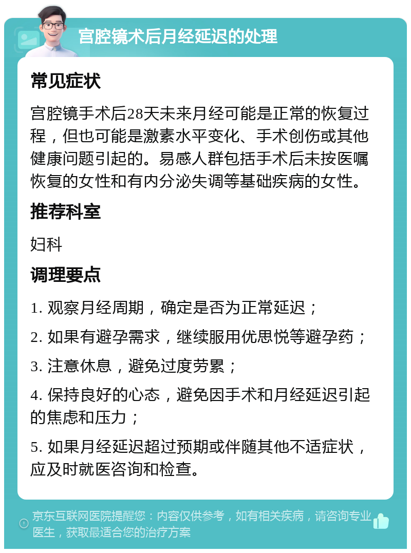 宫腔镜术后月经延迟的处理 常见症状 宫腔镜手术后28天未来月经可能是正常的恢复过程，但也可能是激素水平变化、手术创伤或其他健康问题引起的。易感人群包括手术后未按医嘱恢复的女性和有内分泌失调等基础疾病的女性。 推荐科室 妇科 调理要点 1. 观察月经周期，确定是否为正常延迟； 2. 如果有避孕需求，继续服用优思悦等避孕药； 3. 注意休息，避免过度劳累； 4. 保持良好的心态，避免因手术和月经延迟引起的焦虑和压力； 5. 如果月经延迟超过预期或伴随其他不适症状，应及时就医咨询和检查。