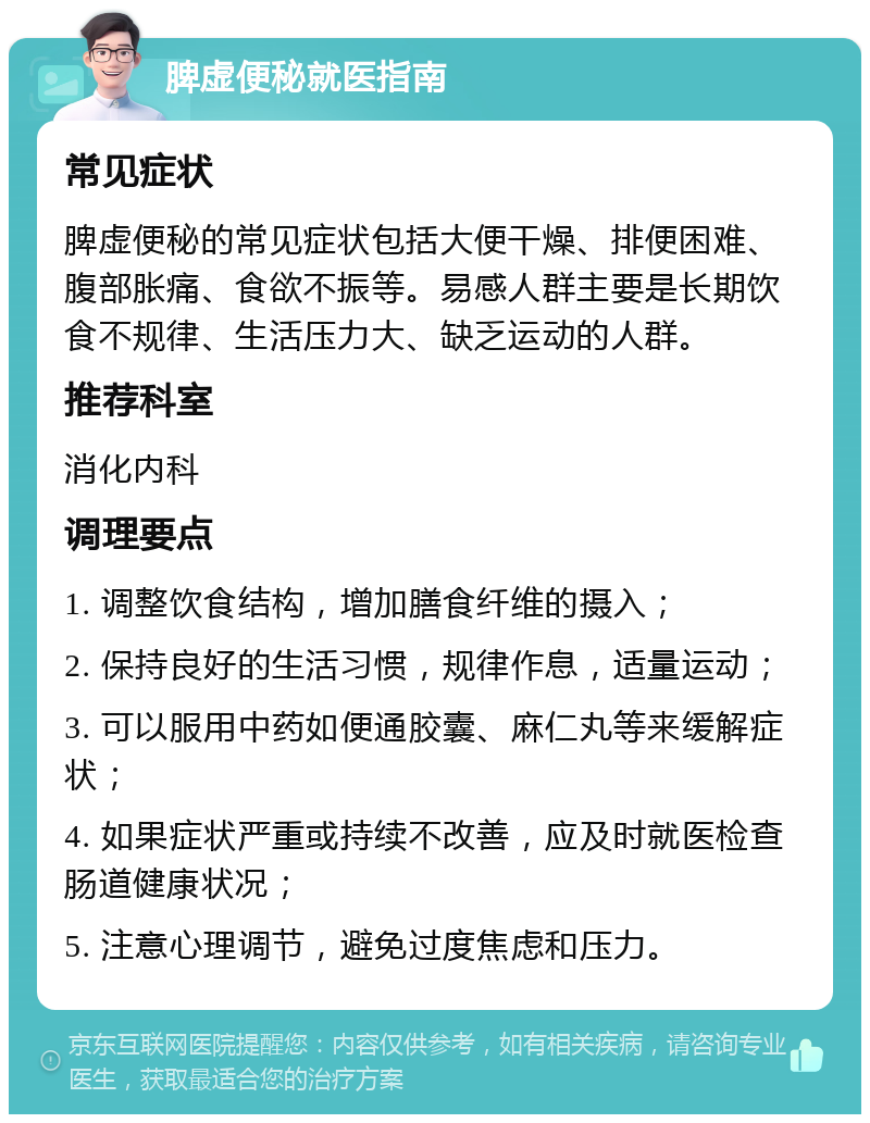 脾虚便秘就医指南 常见症状 脾虚便秘的常见症状包括大便干燥、排便困难、腹部胀痛、食欲不振等。易感人群主要是长期饮食不规律、生活压力大、缺乏运动的人群。 推荐科室 消化内科 调理要点 1. 调整饮食结构，增加膳食纤维的摄入； 2. 保持良好的生活习惯，规律作息，适量运动； 3. 可以服用中药如便通胶囊、麻仁丸等来缓解症状； 4. 如果症状严重或持续不改善，应及时就医检查肠道健康状况； 5. 注意心理调节，避免过度焦虑和压力。