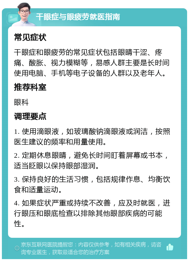 干眼症与眼疲劳就医指南 常见症状 干眼症和眼疲劳的常见症状包括眼睛干涩、疼痛、酸胀、视力模糊等，易感人群主要是长时间使用电脑、手机等电子设备的人群以及老年人。 推荐科室 眼科 调理要点 1. 使用滴眼液，如玻璃酸钠滴眼液或润洁，按照医生建议的频率和用量使用。 2. 定期休息眼睛，避免长时间盯着屏幕或书本，适当眨眼以保持眼部湿润。 3. 保持良好的生活习惯，包括规律作息、均衡饮食和适量运动。 4. 如果症状严重或持续不改善，应及时就医，进行眼压和眼底检查以排除其他眼部疾病的可能性。