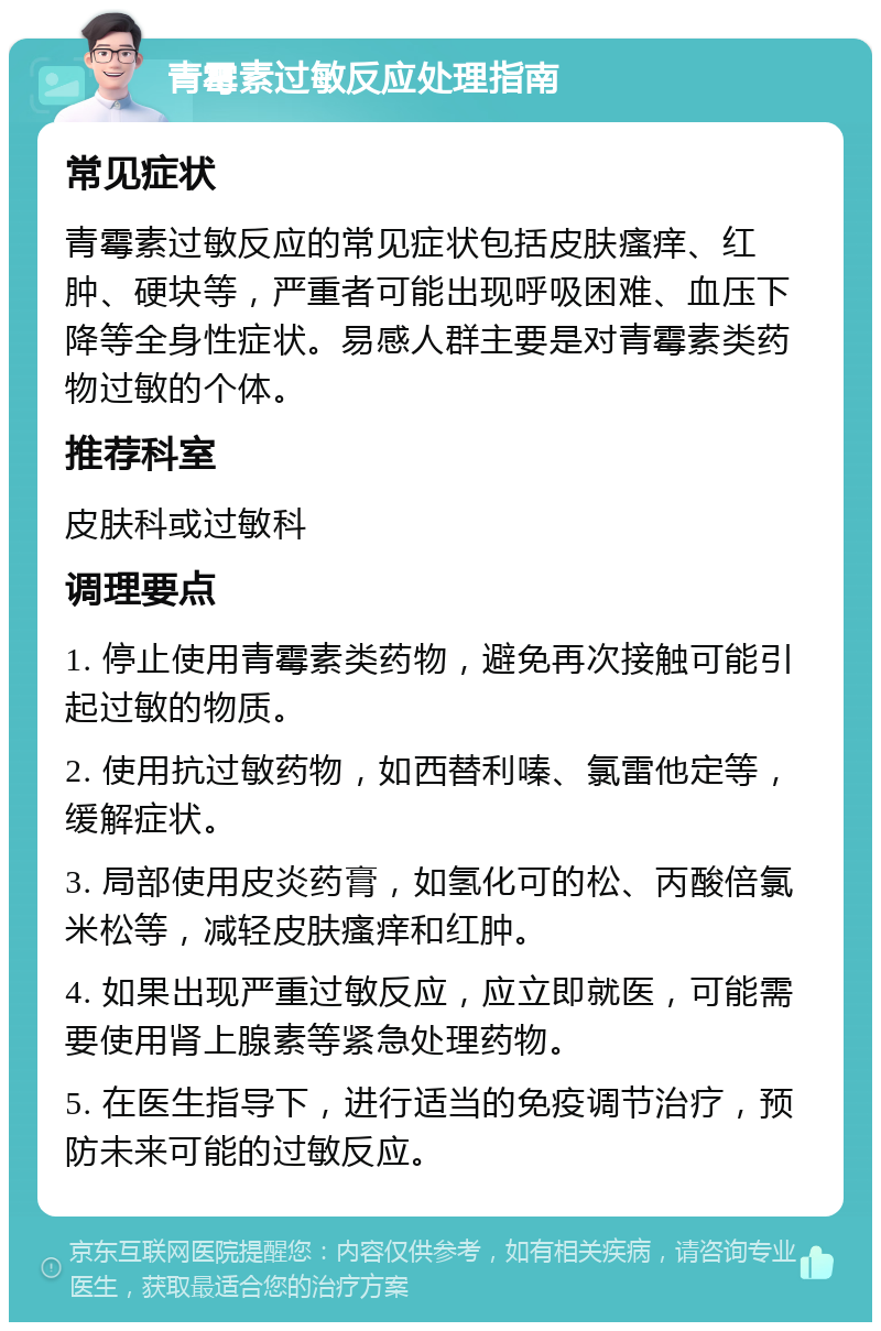 青霉素过敏反应处理指南 常见症状 青霉素过敏反应的常见症状包括皮肤瘙痒、红肿、硬块等，严重者可能出现呼吸困难、血压下降等全身性症状。易感人群主要是对青霉素类药物过敏的个体。 推荐科室 皮肤科或过敏科 调理要点 1. 停止使用青霉素类药物，避免再次接触可能引起过敏的物质。 2. 使用抗过敏药物，如西替利嗪、氯雷他定等，缓解症状。 3. 局部使用皮炎药膏，如氢化可的松、丙酸倍氯米松等，减轻皮肤瘙痒和红肿。 4. 如果出现严重过敏反应，应立即就医，可能需要使用肾上腺素等紧急处理药物。 5. 在医生指导下，进行适当的免疫调节治疗，预防未来可能的过敏反应。