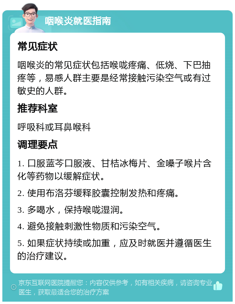 咽喉炎就医指南 常见症状 咽喉炎的常见症状包括喉咙疼痛、低烧、下巴抽疼等，易感人群主要是经常接触污染空气或有过敏史的人群。 推荐科室 呼吸科或耳鼻喉科 调理要点 1. 口服蓝芩口服液、甘桔冰梅片、金嗓子喉片含化等药物以缓解症状。 2. 使用布洛芬缓释胶囊控制发热和疼痛。 3. 多喝水，保持喉咙湿润。 4. 避免接触刺激性物质和污染空气。 5. 如果症状持续或加重，应及时就医并遵循医生的治疗建议。