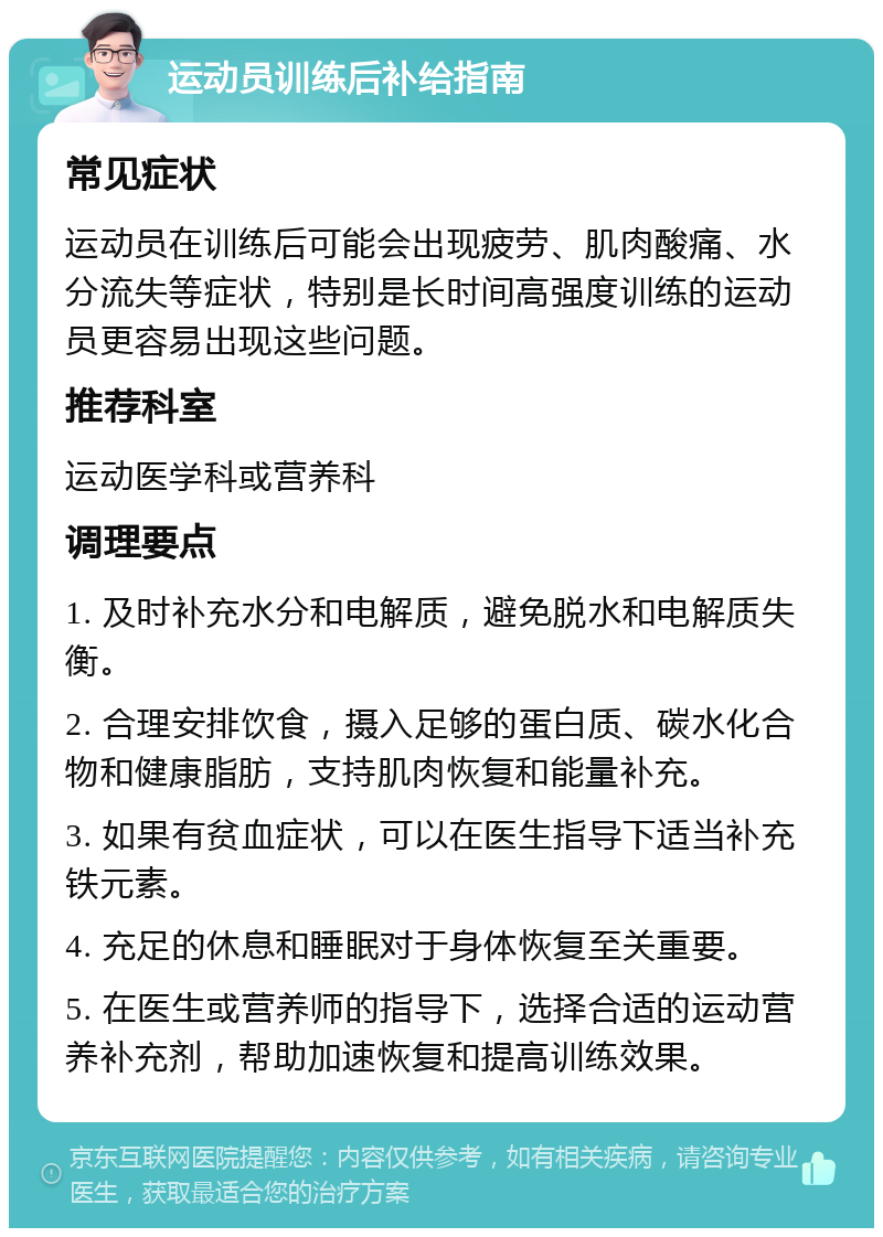 运动员训练后补给指南 常见症状 运动员在训练后可能会出现疲劳、肌肉酸痛、水分流失等症状，特别是长时间高强度训练的运动员更容易出现这些问题。 推荐科室 运动医学科或营养科 调理要点 1. 及时补充水分和电解质，避免脱水和电解质失衡。 2. 合理安排饮食，摄入足够的蛋白质、碳水化合物和健康脂肪，支持肌肉恢复和能量补充。 3. 如果有贫血症状，可以在医生指导下适当补充铁元素。 4. 充足的休息和睡眠对于身体恢复至关重要。 5. 在医生或营养师的指导下，选择合适的运动营养补充剂，帮助加速恢复和提高训练效果。