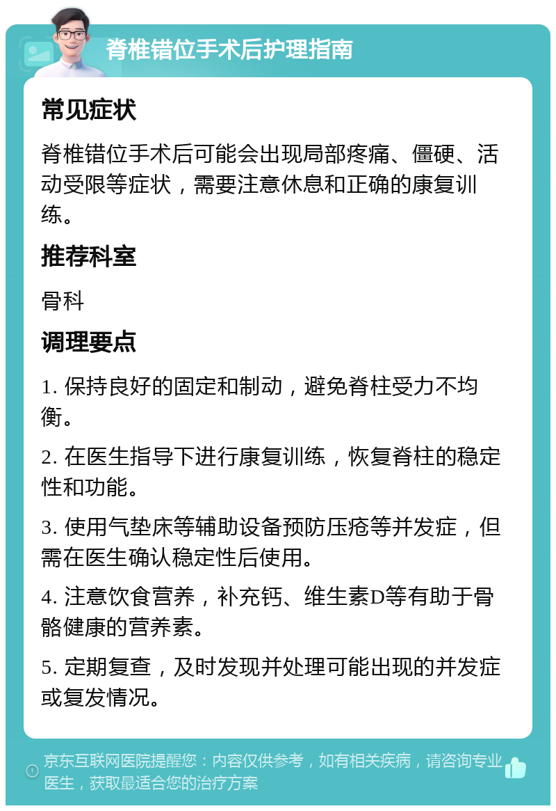 脊椎错位手术后护理指南 常见症状 脊椎错位手术后可能会出现局部疼痛、僵硬、活动受限等症状，需要注意休息和正确的康复训练。 推荐科室 骨科 调理要点 1. 保持良好的固定和制动，避免脊柱受力不均衡。 2. 在医生指导下进行康复训练，恢复脊柱的稳定性和功能。 3. 使用气垫床等辅助设备预防压疮等并发症，但需在医生确认稳定性后使用。 4. 注意饮食营养，补充钙、维生素D等有助于骨骼健康的营养素。 5. 定期复查，及时发现并处理可能出现的并发症或复发情况。