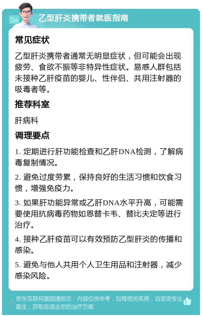 乙型肝炎携带者就医指南 常见症状 乙型肝炎携带者通常无明显症状，但可能会出现疲劳、食欲不振等非特异性症状。易感人群包括未接种乙肝疫苗的婴儿、性伴侣、共用注射器的吸毒者等。 推荐科室 肝病科 调理要点 1. 定期进行肝功能检查和乙肝DNA检测，了解病毒复制情况。 2. 避免过度劳累，保持良好的生活习惯和饮食习惯，增强免疫力。 3. 如果肝功能异常或乙肝DNA水平升高，可能需要使用抗病毒药物如恩替卡韦、替比夫定等进行治疗。 4. 接种乙肝疫苗可以有效预防乙型肝炎的传播和感染。 5. 避免与他人共用个人卫生用品和注射器，减少感染风险。