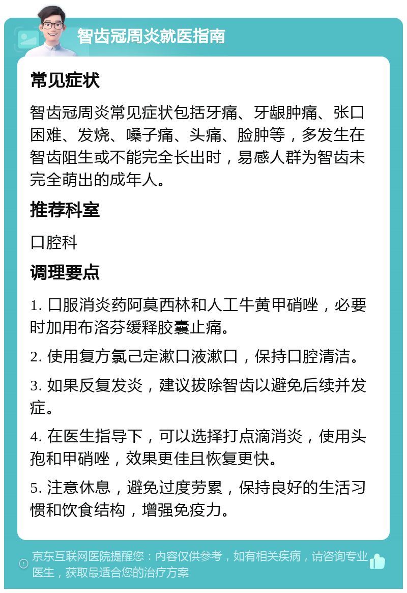 智齿冠周炎就医指南 常见症状 智齿冠周炎常见症状包括牙痛、牙龈肿痛、张口困难、发烧、嗓子痛、头痛、脸肿等，多发生在智齿阻生或不能完全长出时，易感人群为智齿未完全萌出的成年人。 推荐科室 口腔科 调理要点 1. 口服消炎药阿莫西林和人工牛黄甲硝唑，必要时加用布洛芬缓释胶囊止痛。 2. 使用复方氯己定漱口液漱口，保持口腔清洁。 3. 如果反复发炎，建议拔除智齿以避免后续并发症。 4. 在医生指导下，可以选择打点滴消炎，使用头孢和甲硝唑，效果更佳且恢复更快。 5. 注意休息，避免过度劳累，保持良好的生活习惯和饮食结构，增强免疫力。