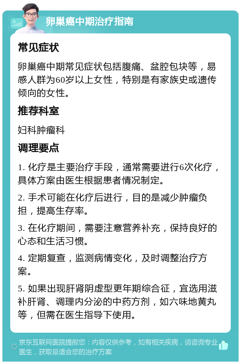 卵巢癌中期治疗指南 常见症状 卵巢癌中期常见症状包括腹痛、盆腔包块等，易感人群为60岁以上女性，特别是有家族史或遗传倾向的女性。 推荐科室 妇科肿瘤科 调理要点 1. 化疗是主要治疗手段，通常需要进行6次化疗，具体方案由医生根据患者情况制定。 2. 手术可能在化疗后进行，目的是减少肿瘤负担，提高生存率。 3. 在化疗期间，需要注意营养补充，保持良好的心态和生活习惯。 4. 定期复查，监测病情变化，及时调整治疗方案。 5. 如果出现肝肾阴虚型更年期综合征，宜选用滋补肝肾、调理内分泌的中药方剂，如六味地黄丸等，但需在医生指导下使用。