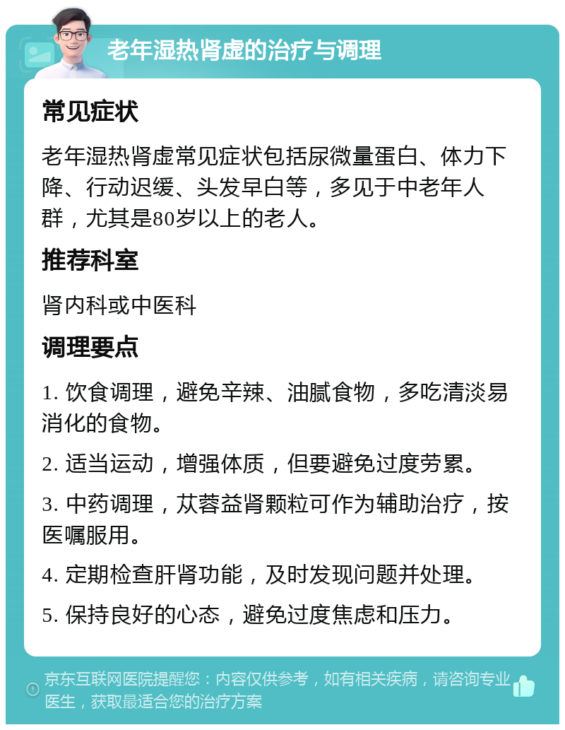 老年湿热肾虚的治疗与调理 常见症状 老年湿热肾虚常见症状包括尿微量蛋白、体力下降、行动迟缓、头发早白等，多见于中老年人群，尤其是80岁以上的老人。 推荐科室 肾内科或中医科 调理要点 1. 饮食调理，避免辛辣、油腻食物，多吃清淡易消化的食物。 2. 适当运动，增强体质，但要避免过度劳累。 3. 中药调理，苁蓉益肾颗粒可作为辅助治疗，按医嘱服用。 4. 定期检查肝肾功能，及时发现问题并处理。 5. 保持良好的心态，避免过度焦虑和压力。