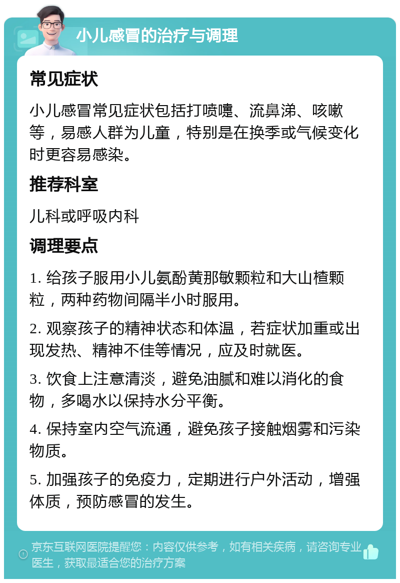 小儿感冒的治疗与调理 常见症状 小儿感冒常见症状包括打喷嚏、流鼻涕、咳嗽等，易感人群为儿童，特别是在换季或气候变化时更容易感染。 推荐科室 儿科或呼吸内科 调理要点 1. 给孩子服用小儿氨酚黄那敏颗粒和大山楂颗粒，两种药物间隔半小时服用。 2. 观察孩子的精神状态和体温，若症状加重或出现发热、精神不佳等情况，应及时就医。 3. 饮食上注意清淡，避免油腻和难以消化的食物，多喝水以保持水分平衡。 4. 保持室内空气流通，避免孩子接触烟雾和污染物质。 5. 加强孩子的免疫力，定期进行户外活动，增强体质，预防感冒的发生。