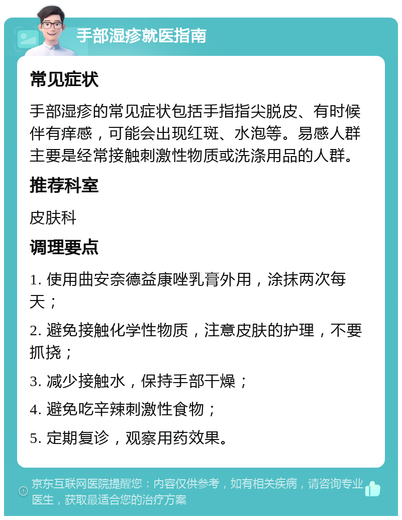 手部湿疹就医指南 常见症状 手部湿疹的常见症状包括手指指尖脱皮、有时候伴有痒感，可能会出现红斑、水泡等。易感人群主要是经常接触刺激性物质或洗涤用品的人群。 推荐科室 皮肤科 调理要点 1. 使用曲安奈德益康唑乳膏外用，涂抹两次每天； 2. 避免接触化学性物质，注意皮肤的护理，不要抓挠； 3. 减少接触水，保持手部干燥； 4. 避免吃辛辣刺激性食物； 5. 定期复诊，观察用药效果。