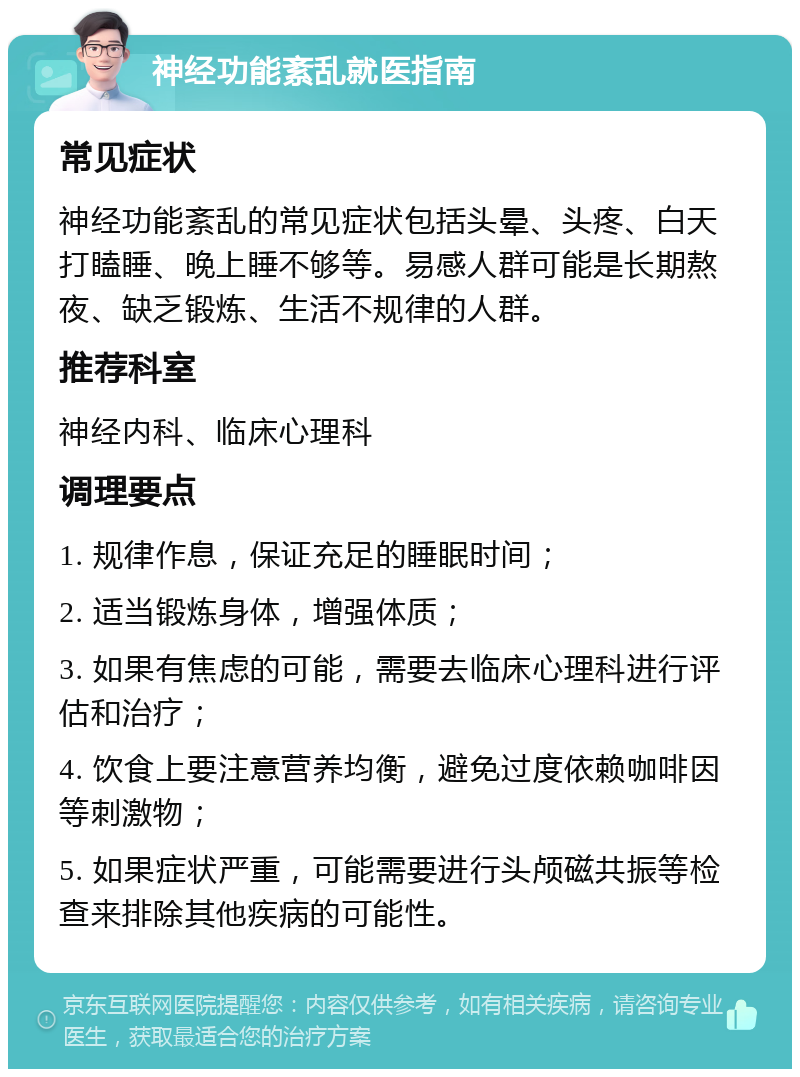 神经功能紊乱就医指南 常见症状 神经功能紊乱的常见症状包括头晕、头疼、白天打瞌睡、晚上睡不够等。易感人群可能是长期熬夜、缺乏锻炼、生活不规律的人群。 推荐科室 神经内科、临床心理科 调理要点 1. 规律作息，保证充足的睡眠时间； 2. 适当锻炼身体，增强体质； 3. 如果有焦虑的可能，需要去临床心理科进行评估和治疗； 4. 饮食上要注意营养均衡，避免过度依赖咖啡因等刺激物； 5. 如果症状严重，可能需要进行头颅磁共振等检查来排除其他疾病的可能性。