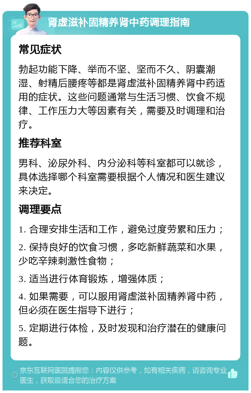 肾虚滋补固精养肾中药调理指南 常见症状 勃起功能下降、举而不坚、坚而不久、阴囊潮湿、射精后腰疼等都是肾虚滋补固精养肾中药适用的症状。这些问题通常与生活习惯、饮食不规律、工作压力大等因素有关，需要及时调理和治疗。 推荐科室 男科、泌尿外科、内分泌科等科室都可以就诊，具体选择哪个科室需要根据个人情况和医生建议来决定。 调理要点 1. 合理安排生活和工作，避免过度劳累和压力； 2. 保持良好的饮食习惯，多吃新鲜蔬菜和水果，少吃辛辣刺激性食物； 3. 适当进行体育锻炼，增强体质； 4. 如果需要，可以服用肾虚滋补固精养肾中药，但必须在医生指导下进行； 5. 定期进行体检，及时发现和治疗潜在的健康问题。