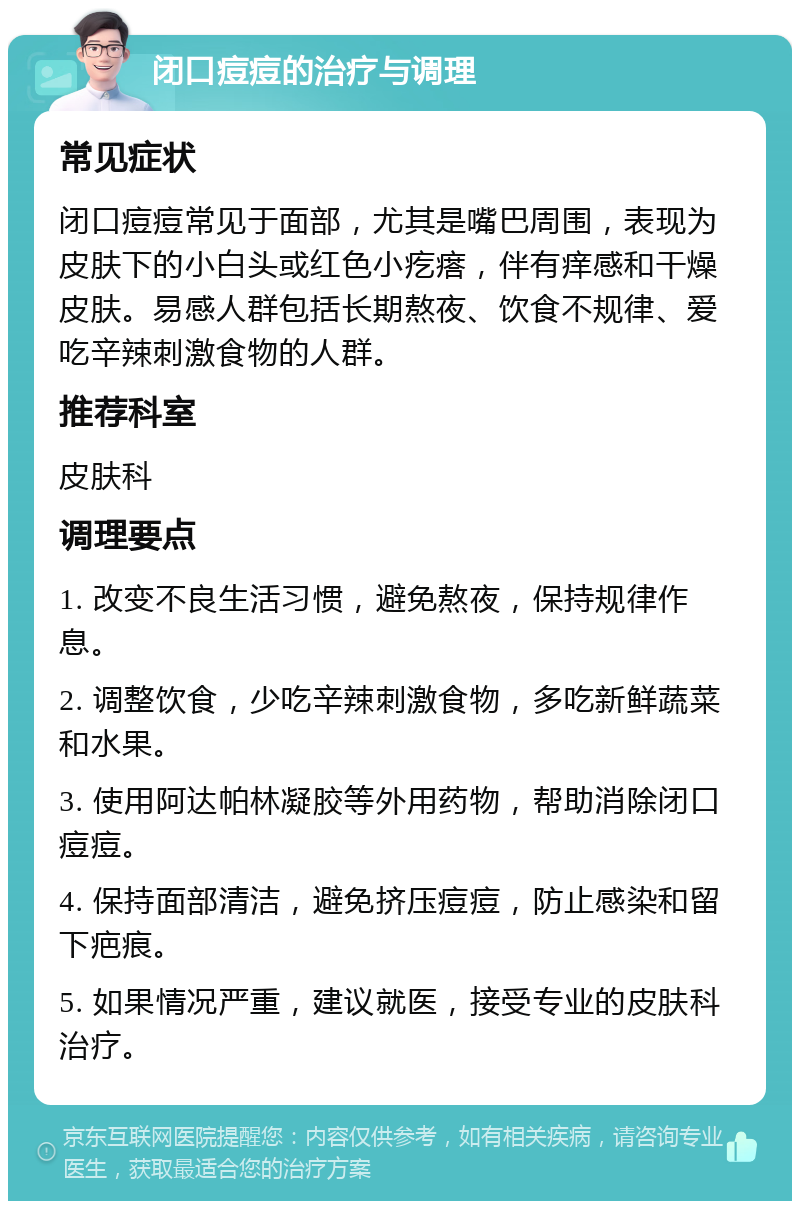 闭口痘痘的治疗与调理 常见症状 闭口痘痘常见于面部，尤其是嘴巴周围，表现为皮肤下的小白头或红色小疙瘩，伴有痒感和干燥皮肤。易感人群包括长期熬夜、饮食不规律、爱吃辛辣刺激食物的人群。 推荐科室 皮肤科 调理要点 1. 改变不良生活习惯，避免熬夜，保持规律作息。 2. 调整饮食，少吃辛辣刺激食物，多吃新鲜蔬菜和水果。 3. 使用阿达帕林凝胶等外用药物，帮助消除闭口痘痘。 4. 保持面部清洁，避免挤压痘痘，防止感染和留下疤痕。 5. 如果情况严重，建议就医，接受专业的皮肤科治疗。