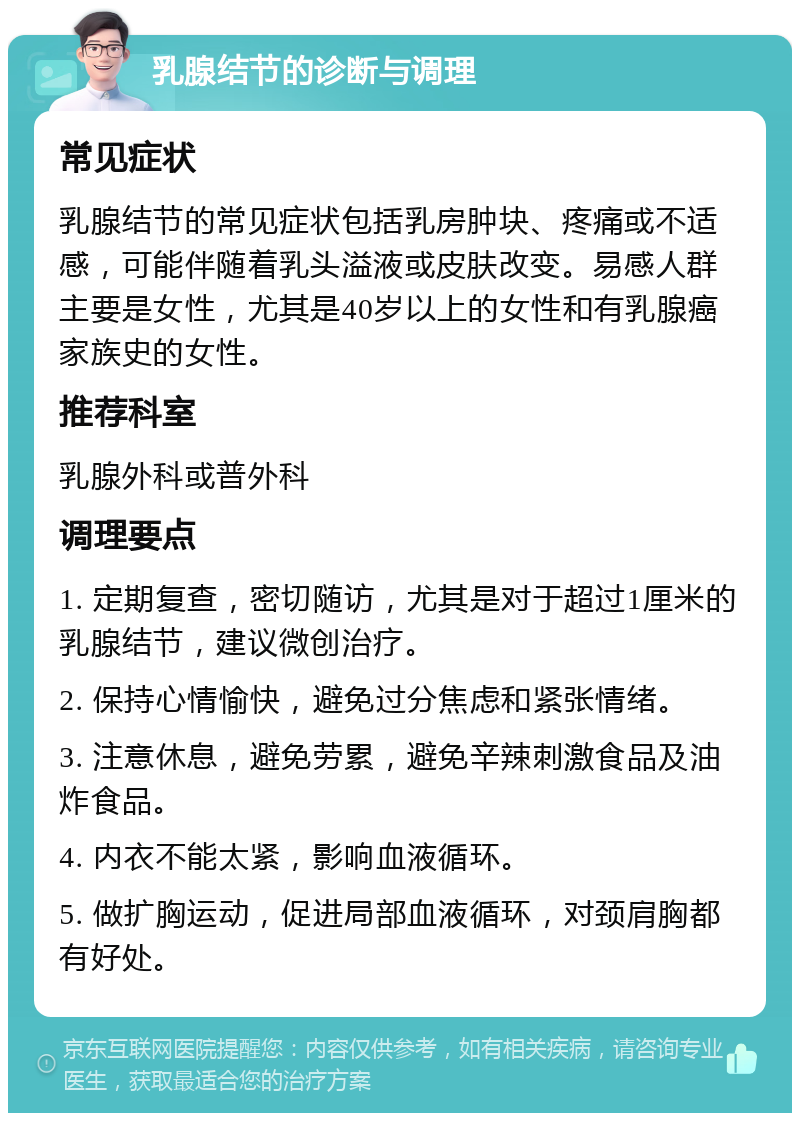 乳腺结节的诊断与调理 常见症状 乳腺结节的常见症状包括乳房肿块、疼痛或不适感，可能伴随着乳头溢液或皮肤改变。易感人群主要是女性，尤其是40岁以上的女性和有乳腺癌家族史的女性。 推荐科室 乳腺外科或普外科 调理要点 1. 定期复查，密切随访，尤其是对于超过1厘米的乳腺结节，建议微创治疗。 2. 保持心情愉快，避免过分焦虑和紧张情绪。 3. 注意休息，避免劳累，避免辛辣刺激食品及油炸食品。 4. 内衣不能太紧，影响血液循环。 5. 做扩胸运动，促进局部血液循环，对颈肩胸都有好处。