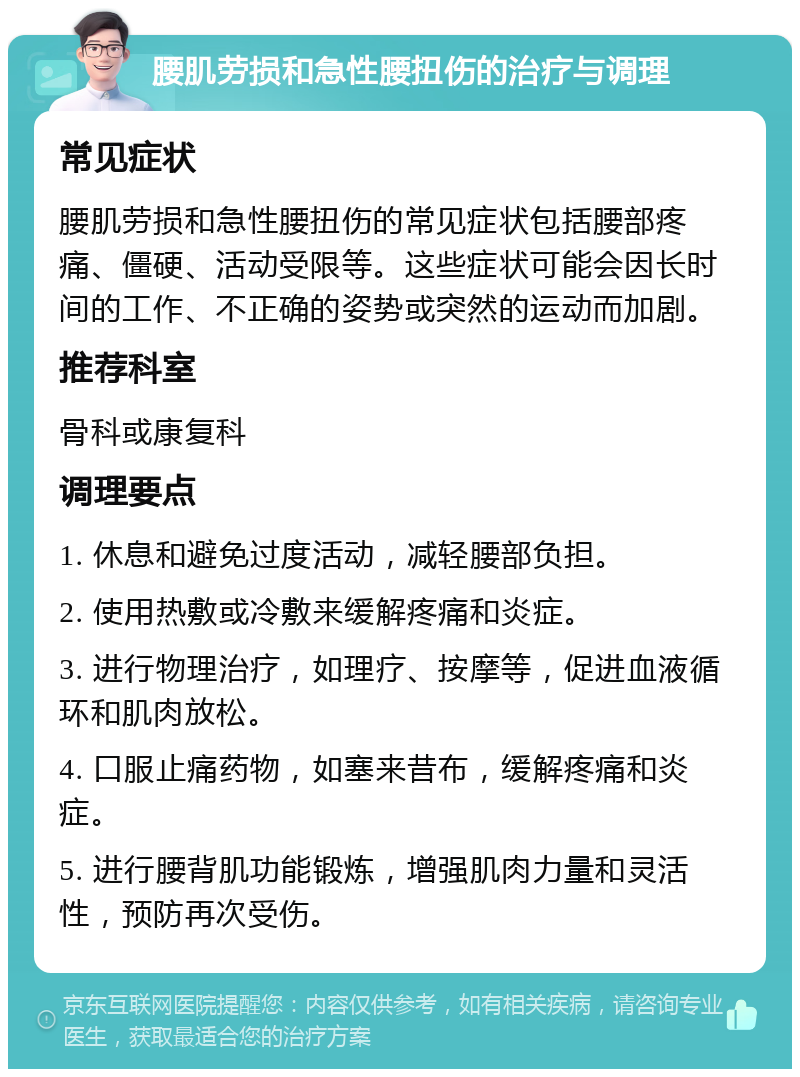 腰肌劳损和急性腰扭伤的治疗与调理 常见症状 腰肌劳损和急性腰扭伤的常见症状包括腰部疼痛、僵硬、活动受限等。这些症状可能会因长时间的工作、不正确的姿势或突然的运动而加剧。 推荐科室 骨科或康复科 调理要点 1. 休息和避免过度活动，减轻腰部负担。 2. 使用热敷或冷敷来缓解疼痛和炎症。 3. 进行物理治疗，如理疗、按摩等，促进血液循环和肌肉放松。 4. 口服止痛药物，如塞来昔布，缓解疼痛和炎症。 5. 进行腰背肌功能锻炼，增强肌肉力量和灵活性，预防再次受伤。