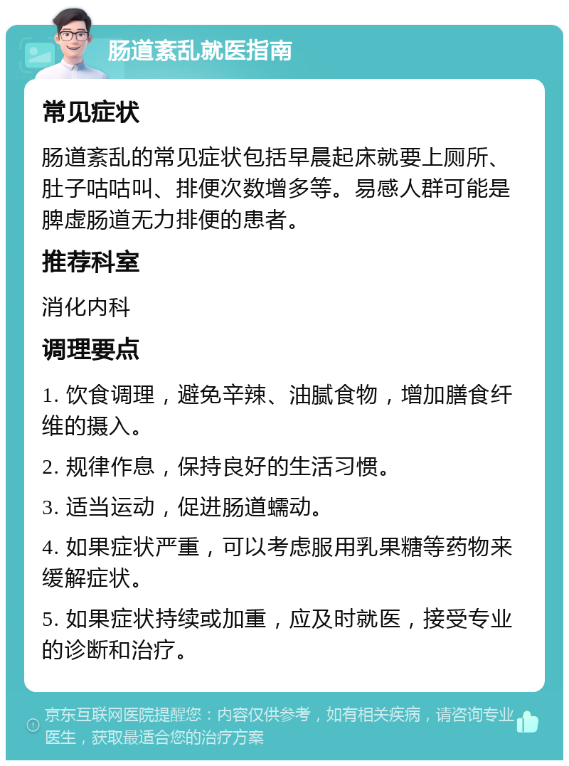 肠道紊乱就医指南 常见症状 肠道紊乱的常见症状包括早晨起床就要上厕所、肚子咕咕叫、排便次数增多等。易感人群可能是脾虚肠道无力排便的患者。 推荐科室 消化内科 调理要点 1. 饮食调理，避免辛辣、油腻食物，增加膳食纤维的摄入。 2. 规律作息，保持良好的生活习惯。 3. 适当运动，促进肠道蠕动。 4. 如果症状严重，可以考虑服用乳果糖等药物来缓解症状。 5. 如果症状持续或加重，应及时就医，接受专业的诊断和治疗。