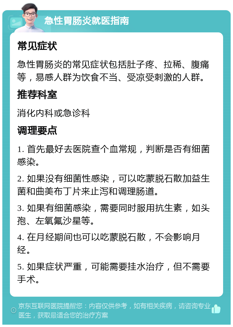 急性胃肠炎就医指南 常见症状 急性胃肠炎的常见症状包括肚子疼、拉稀、腹痛等，易感人群为饮食不当、受凉受刺激的人群。 推荐科室 消化内科或急诊科 调理要点 1. 首先最好去医院查个血常规，判断是否有细菌感染。 2. 如果没有细菌性感染，可以吃蒙脱石散加益生菌和曲美布丁片来止泻和调理肠道。 3. 如果有细菌感染，需要同时服用抗生素，如头孢、左氧氟沙星等。 4. 在月经期间也可以吃蒙脱石散，不会影响月经。 5. 如果症状严重，可能需要挂水治疗，但不需要手术。