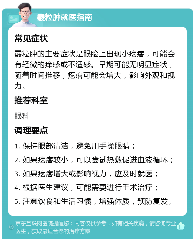 霰粒肿就医指南 常见症状 霰粒肿的主要症状是眼睑上出现小疙瘩，可能会有轻微的痒感或不适感。早期可能无明显症状，随着时间推移，疙瘩可能会增大，影响外观和视力。 推荐科室 眼科 调理要点 1. 保持眼部清洁，避免用手揉眼睛； 2. 如果疙瘩较小，可以尝试热敷促进血液循环； 3. 如果疙瘩增大或影响视力，应及时就医； 4. 根据医生建议，可能需要进行手术治疗； 5. 注意饮食和生活习惯，增强体质，预防复发。