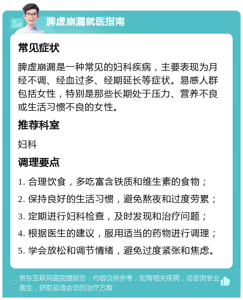 脾虚崩漏就医指南 常见症状 脾虚崩漏是一种常见的妇科疾病，主要表现为月经不调、经血过多、经期延长等症状。易感人群包括女性，特别是那些长期处于压力、营养不良或生活习惯不良的女性。 推荐科室 妇科 调理要点 1. 合理饮食，多吃富含铁质和维生素的食物； 2. 保持良好的生活习惯，避免熬夜和过度劳累； 3. 定期进行妇科检查，及时发现和治疗问题； 4. 根据医生的建议，服用适当的药物进行调理； 5. 学会放松和调节情绪，避免过度紧张和焦虑。