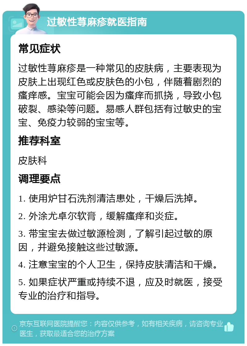 过敏性荨麻疹就医指南 常见症状 过敏性荨麻疹是一种常见的皮肤病，主要表现为皮肤上出现红色或皮肤色的小包，伴随着剧烈的瘙痒感。宝宝可能会因为瘙痒而抓挠，导致小包破裂、感染等问题。易感人群包括有过敏史的宝宝、免疫力较弱的宝宝等。 推荐科室 皮肤科 调理要点 1. 使用炉甘石洗剂清洁患处，干燥后洗掉。 2. 外涂尤卓尔软膏，缓解瘙痒和炎症。 3. 带宝宝去做过敏源检测，了解引起过敏的原因，并避免接触这些过敏源。 4. 注意宝宝的个人卫生，保持皮肤清洁和干燥。 5. 如果症状严重或持续不退，应及时就医，接受专业的治疗和指导。