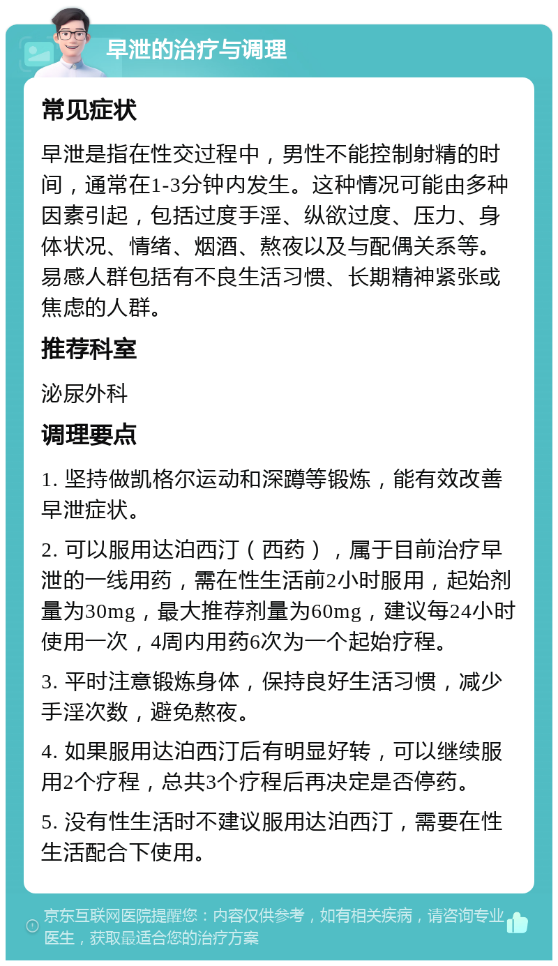 早泄的治疗与调理 常见症状 早泄是指在性交过程中，男性不能控制射精的时间，通常在1-3分钟内发生。这种情况可能由多种因素引起，包括过度手淫、纵欲过度、压力、身体状况、情绪、烟酒、熬夜以及与配偶关系等。易感人群包括有不良生活习惯、长期精神紧张或焦虑的人群。 推荐科室 泌尿外科 调理要点 1. 坚持做凯格尔运动和深蹲等锻炼，能有效改善早泄症状。 2. 可以服用达泊西汀（西药），属于目前治疗早泄的一线用药，需在性生活前2小时服用，起始剂量为30mg，最大推荐剂量为60mg，建议每24小时使用一次，4周内用药6次为一个起始疗程。 3. 平时注意锻炼身体，保持良好生活习惯，减少手淫次数，避免熬夜。 4. 如果服用达泊西汀后有明显好转，可以继续服用2个疗程，总共3个疗程后再决定是否停药。 5. 没有性生活时不建议服用达泊西汀，需要在性生活配合下使用。