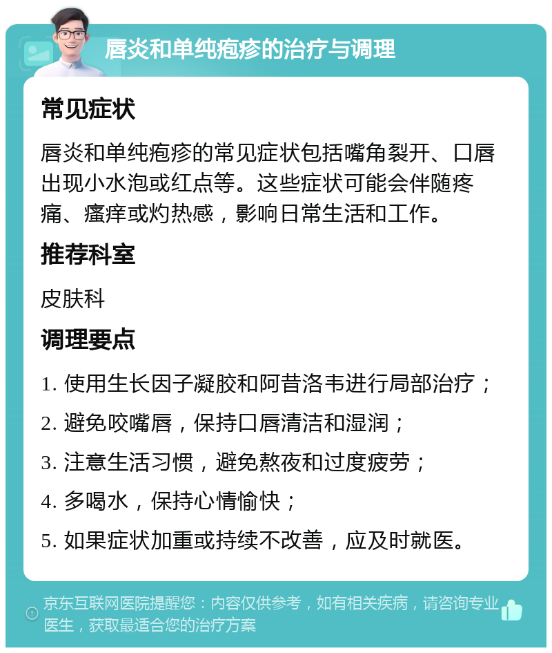 唇炎和单纯疱疹的治疗与调理 常见症状 唇炎和单纯疱疹的常见症状包括嘴角裂开、口唇出现小水泡或红点等。这些症状可能会伴随疼痛、瘙痒或灼热感，影响日常生活和工作。 推荐科室 皮肤科 调理要点 1. 使用生长因子凝胶和阿昔洛韦进行局部治疗； 2. 避免咬嘴唇，保持口唇清洁和湿润； 3. 注意生活习惯，避免熬夜和过度疲劳； 4. 多喝水，保持心情愉快； 5. 如果症状加重或持续不改善，应及时就医。