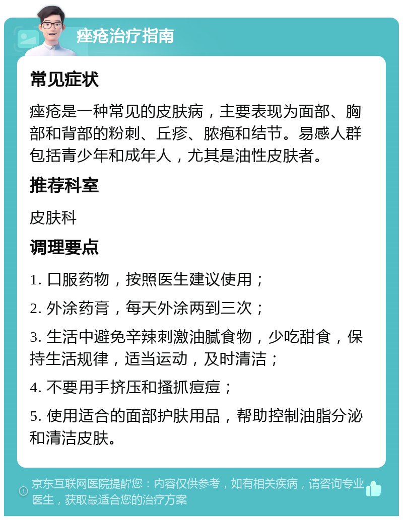 痤疮治疗指南 常见症状 痤疮是一种常见的皮肤病，主要表现为面部、胸部和背部的粉刺、丘疹、脓疱和结节。易感人群包括青少年和成年人，尤其是油性皮肤者。 推荐科室 皮肤科 调理要点 1. 口服药物，按照医生建议使用； 2. 外涂药膏，每天外涂两到三次； 3. 生活中避免辛辣刺激油腻食物，少吃甜食，保持生活规律，适当运动，及时清洁； 4. 不要用手挤压和搔抓痘痘； 5. 使用适合的面部护肤用品，帮助控制油脂分泌和清洁皮肤。