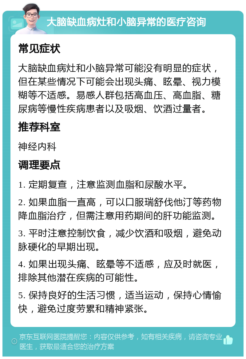 大脑缺血病灶和小脑异常的医疗咨询 常见症状 大脑缺血病灶和小脑异常可能没有明显的症状，但在某些情况下可能会出现头痛、眩晕、视力模糊等不适感。易感人群包括高血压、高血脂、糖尿病等慢性疾病患者以及吸烟、饮酒过量者。 推荐科室 神经内科 调理要点 1. 定期复查，注意监测血脂和尿酸水平。 2. 如果血脂一直高，可以口服瑞舒伐他汀等药物降血脂治疗，但需注意用药期间的肝功能监测。 3. 平时注意控制饮食，减少饮酒和吸烟，避免动脉硬化的早期出现。 4. 如果出现头痛、眩晕等不适感，应及时就医，排除其他潜在疾病的可能性。 5. 保持良好的生活习惯，适当运动，保持心情愉快，避免过度劳累和精神紧张。