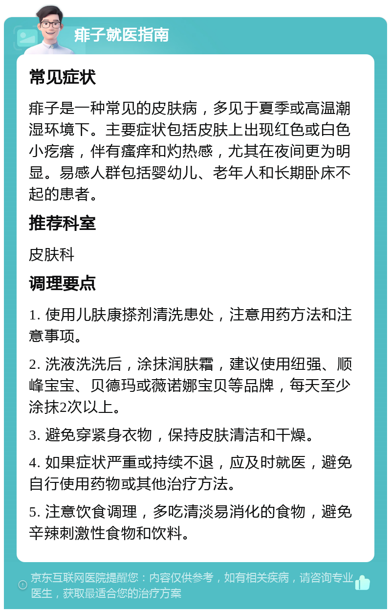 痱子就医指南 常见症状 痱子是一种常见的皮肤病，多见于夏季或高温潮湿环境下。主要症状包括皮肤上出现红色或白色小疙瘩，伴有瘙痒和灼热感，尤其在夜间更为明显。易感人群包括婴幼儿、老年人和长期卧床不起的患者。 推荐科室 皮肤科 调理要点 1. 使用儿肤康搽剂清洗患处，注意用药方法和注意事项。 2. 洗液洗洗后，涂抹润肤霜，建议使用纽强、顺峰宝宝、贝德玛或薇诺娜宝贝等品牌，每天至少涂抹2次以上。 3. 避免穿紧身衣物，保持皮肤清洁和干燥。 4. 如果症状严重或持续不退，应及时就医，避免自行使用药物或其他治疗方法。 5. 注意饮食调理，多吃清淡易消化的食物，避免辛辣刺激性食物和饮料。