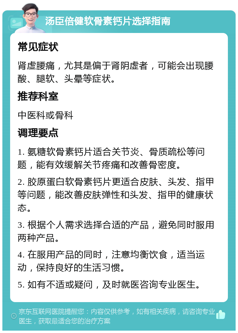 汤臣倍健软骨素钙片选择指南 常见症状 肾虚腰痛，尤其是偏于肾阴虚者，可能会出现腰酸、腿软、头晕等症状。 推荐科室 中医科或骨科 调理要点 1. 氨糖软骨素钙片适合关节炎、骨质疏松等问题，能有效缓解关节疼痛和改善骨密度。 2. 胶原蛋白软骨素钙片更适合皮肤、头发、指甲等问题，能改善皮肤弹性和头发、指甲的健康状态。 3. 根据个人需求选择合适的产品，避免同时服用两种产品。 4. 在服用产品的同时，注意均衡饮食，适当运动，保持良好的生活习惯。 5. 如有不适或疑问，及时就医咨询专业医生。