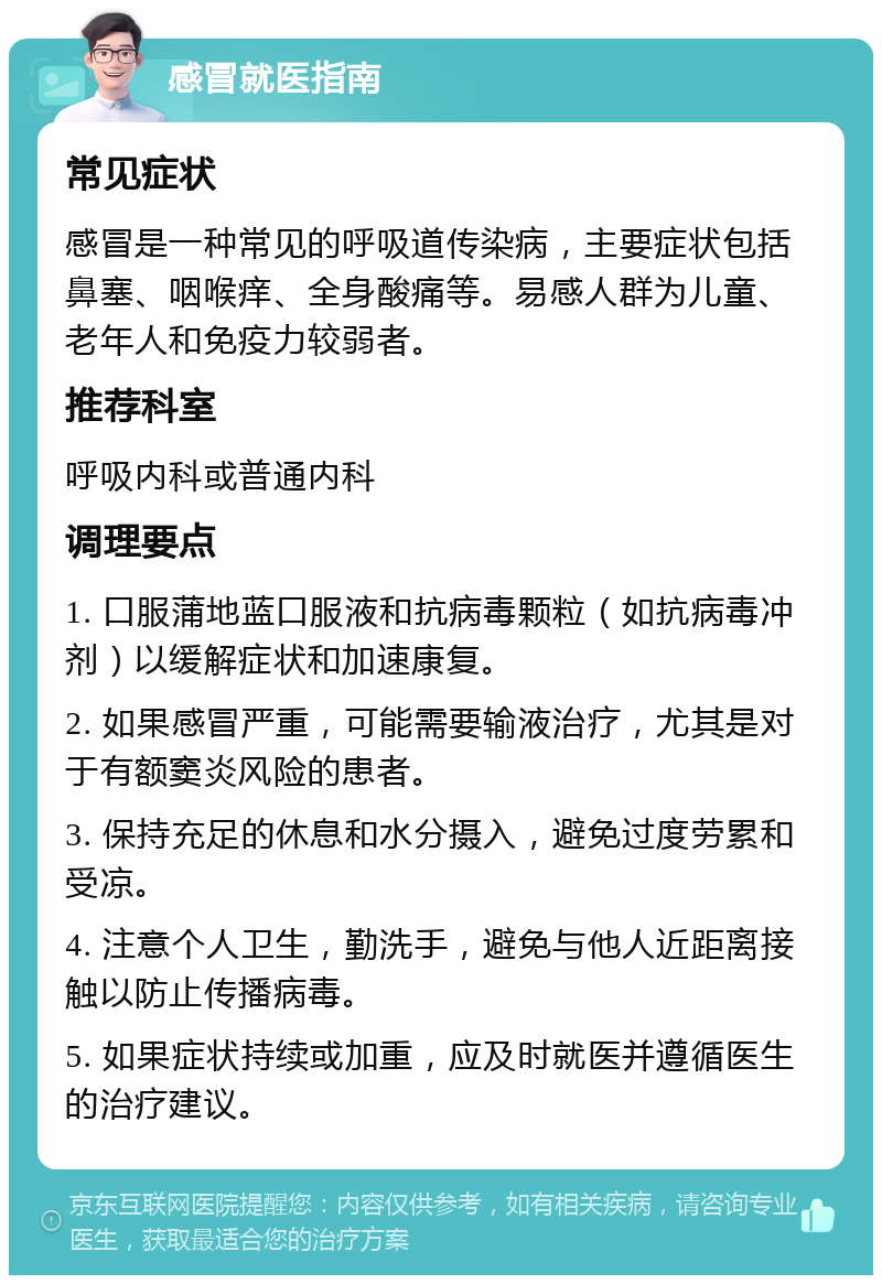 感冒就医指南 常见症状 感冒是一种常见的呼吸道传染病，主要症状包括鼻塞、咽喉痒、全身酸痛等。易感人群为儿童、老年人和免疫力较弱者。 推荐科室 呼吸内科或普通内科 调理要点 1. 口服蒲地蓝口服液和抗病毒颗粒（如抗病毒冲剂）以缓解症状和加速康复。 2. 如果感冒严重，可能需要输液治疗，尤其是对于有额窦炎风险的患者。 3. 保持充足的休息和水分摄入，避免过度劳累和受凉。 4. 注意个人卫生，勤洗手，避免与他人近距离接触以防止传播病毒。 5. 如果症状持续或加重，应及时就医并遵循医生的治疗建议。