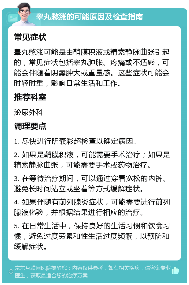 睾丸憋涨的可能原因及检查指南 常见症状 睾丸憋涨可能是由鞘膜积液或精索静脉曲张引起的，常见症状包括睾丸肿胀、疼痛或不适感，可能会伴随着阴囊肿大或重量感。这些症状可能会时轻时重，影响日常生活和工作。 推荐科室 泌尿外科 调理要点 1. 尽快进行阴囊彩超检查以确定病因。 2. 如果是鞘膜积液，可能需要手术治疗；如果是精索静脉曲张，可能需要手术或药物治疗。 3. 在等待治疗期间，可以通过穿着宽松的内裤、避免长时间站立或坐着等方式缓解症状。 4. 如果伴随有前列腺炎症状，可能需要进行前列腺液化验，并根据结果进行相应的治疗。 5. 在日常生活中，保持良好的生活习惯和饮食习惯，避免过度劳累和性生活过度频繁，以预防和缓解症状。