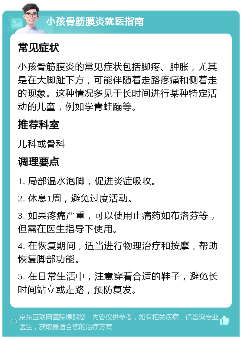 小孩骨筋膜炎就医指南 常见症状 小孩骨筋膜炎的常见症状包括脚疼、肿胀，尤其是在大脚趾下方，可能伴随着走路疼痛和侧着走的现象。这种情况多见于长时间进行某种特定活动的儿童，例如学青蛙蹦等。 推荐科室 儿科或骨科 调理要点 1. 局部温水泡脚，促进炎症吸收。 2. 休息1周，避免过度活动。 3. 如果疼痛严重，可以使用止痛药如布洛芬等，但需在医生指导下使用。 4. 在恢复期间，适当进行物理治疗和按摩，帮助恢复脚部功能。 5. 在日常生活中，注意穿着合适的鞋子，避免长时间站立或走路，预防复发。