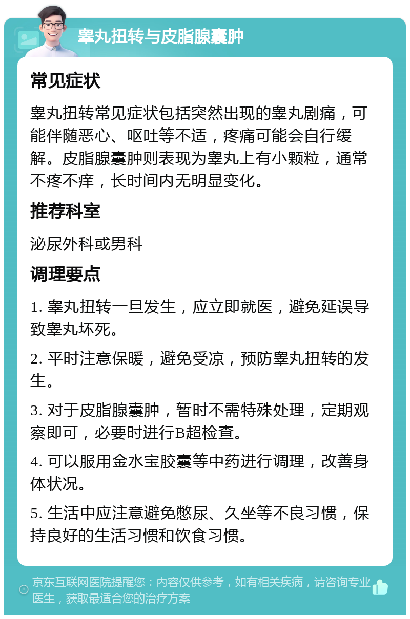 睾丸扭转与皮脂腺囊肿 常见症状 睾丸扭转常见症状包括突然出现的睾丸剧痛，可能伴随恶心、呕吐等不适，疼痛可能会自行缓解。皮脂腺囊肿则表现为睾丸上有小颗粒，通常不疼不痒，长时间内无明显变化。 推荐科室 泌尿外科或男科 调理要点 1. 睾丸扭转一旦发生，应立即就医，避免延误导致睾丸坏死。 2. 平时注意保暖，避免受凉，预防睾丸扭转的发生。 3. 对于皮脂腺囊肿，暂时不需特殊处理，定期观察即可，必要时进行B超检查。 4. 可以服用金水宝胶囊等中药进行调理，改善身体状况。 5. 生活中应注意避免憋尿、久坐等不良习惯，保持良好的生活习惯和饮食习惯。