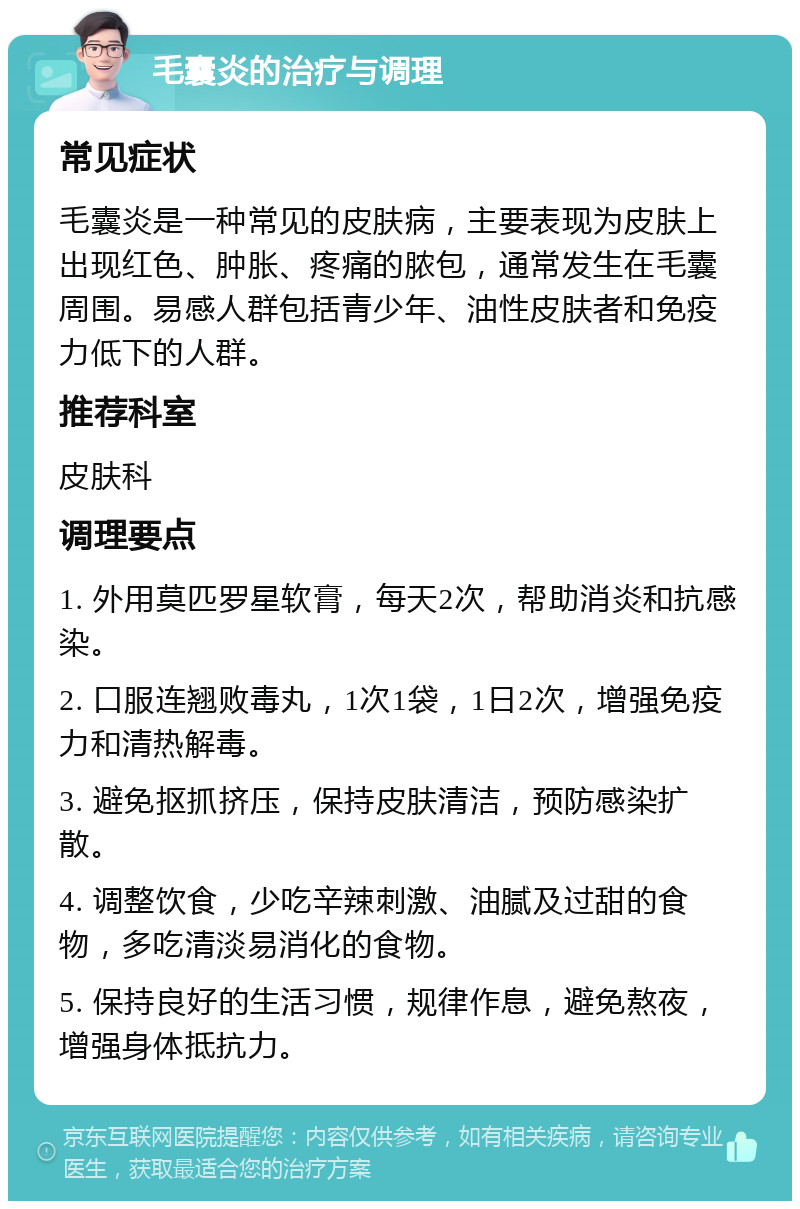 毛囊炎的治疗与调理 常见症状 毛囊炎是一种常见的皮肤病，主要表现为皮肤上出现红色、肿胀、疼痛的脓包，通常发生在毛囊周围。易感人群包括青少年、油性皮肤者和免疫力低下的人群。 推荐科室 皮肤科 调理要点 1. 外用莫匹罗星软膏，每天2次，帮助消炎和抗感染。 2. 口服连翘败毒丸，1次1袋，1日2次，增强免疫力和清热解毒。 3. 避免抠抓挤压，保持皮肤清洁，预防感染扩散。 4. 调整饮食，少吃辛辣刺激、油腻及过甜的食物，多吃清淡易消化的食物。 5. 保持良好的生活习惯，规律作息，避免熬夜，增强身体抵抗力。