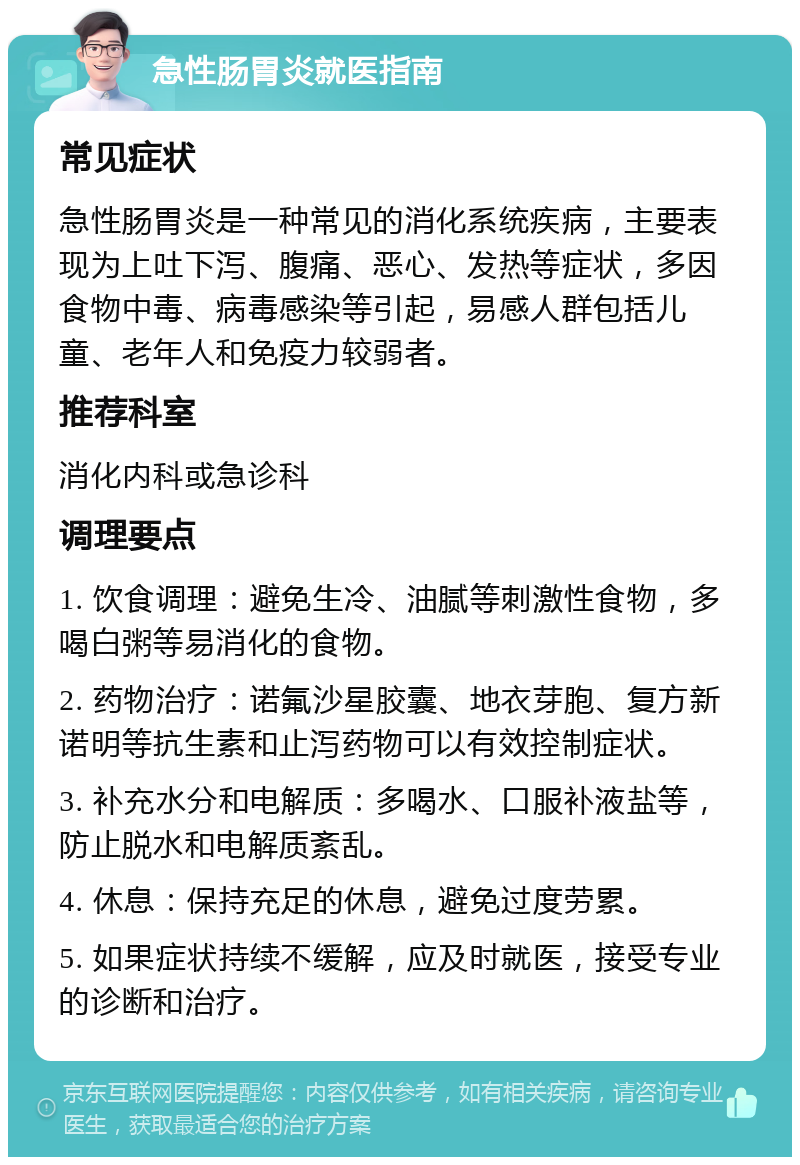 急性肠胃炎就医指南 常见症状 急性肠胃炎是一种常见的消化系统疾病，主要表现为上吐下泻、腹痛、恶心、发热等症状，多因食物中毒、病毒感染等引起，易感人群包括儿童、老年人和免疫力较弱者。 推荐科室 消化内科或急诊科 调理要点 1. 饮食调理：避免生冷、油腻等刺激性食物，多喝白粥等易消化的食物。 2. 药物治疗：诺氟沙星胶囊、地衣芽胞、复方新诺明等抗生素和止泻药物可以有效控制症状。 3. 补充水分和电解质：多喝水、口服补液盐等，防止脱水和电解质紊乱。 4. 休息：保持充足的休息，避免过度劳累。 5. 如果症状持续不缓解，应及时就医，接受专业的诊断和治疗。