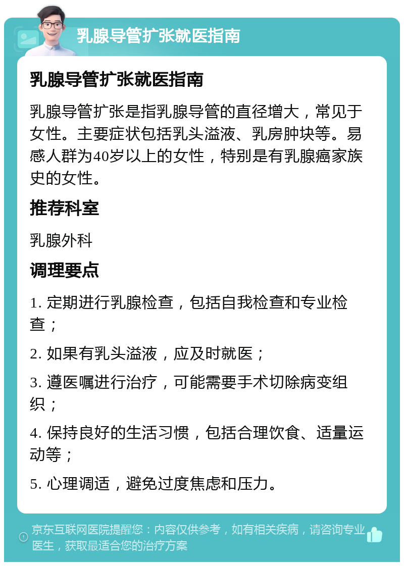 乳腺导管扩张就医指南 乳腺导管扩张就医指南 乳腺导管扩张是指乳腺导管的直径增大，常见于女性。主要症状包括乳头溢液、乳房肿块等。易感人群为40岁以上的女性，特别是有乳腺癌家族史的女性。 推荐科室 乳腺外科 调理要点 1. 定期进行乳腺检查，包括自我检查和专业检查； 2. 如果有乳头溢液，应及时就医； 3. 遵医嘱进行治疗，可能需要手术切除病变组织； 4. 保持良好的生活习惯，包括合理饮食、适量运动等； 5. 心理调适，避免过度焦虑和压力。