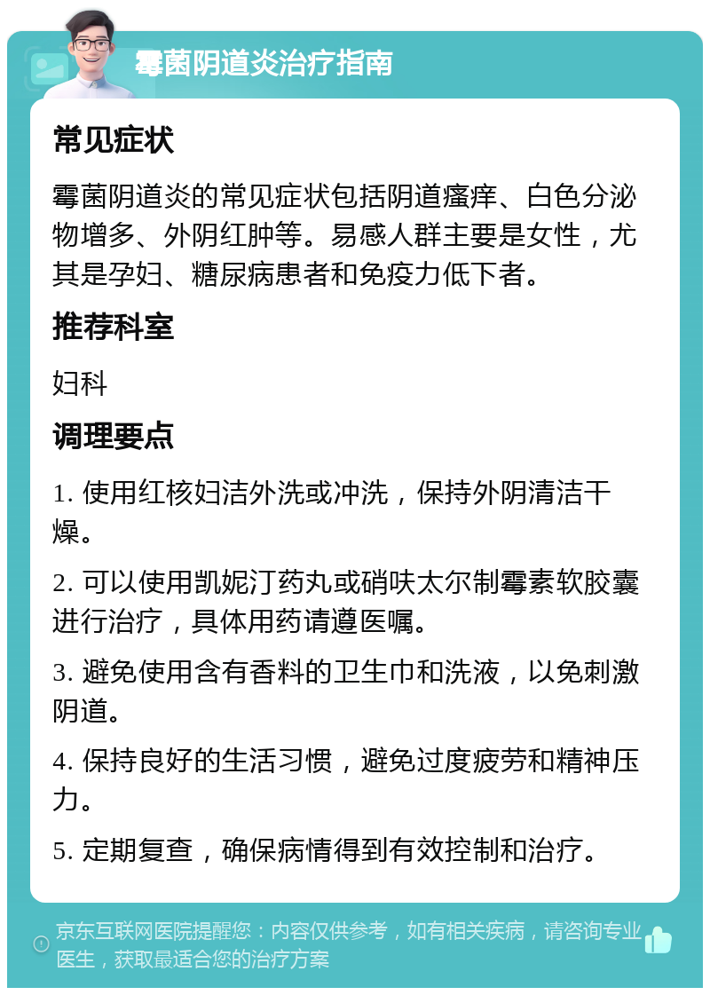 霉菌阴道炎治疗指南 常见症状 霉菌阴道炎的常见症状包括阴道瘙痒、白色分泌物增多、外阴红肿等。易感人群主要是女性，尤其是孕妇、糖尿病患者和免疫力低下者。 推荐科室 妇科 调理要点 1. 使用红核妇洁外洗或冲洗，保持外阴清洁干燥。 2. 可以使用凯妮汀药丸或硝呋太尔制霉素软胶囊进行治疗，具体用药请遵医嘱。 3. 避免使用含有香料的卫生巾和洗液，以免刺激阴道。 4. 保持良好的生活习惯，避免过度疲劳和精神压力。 5. 定期复查，确保病情得到有效控制和治疗。