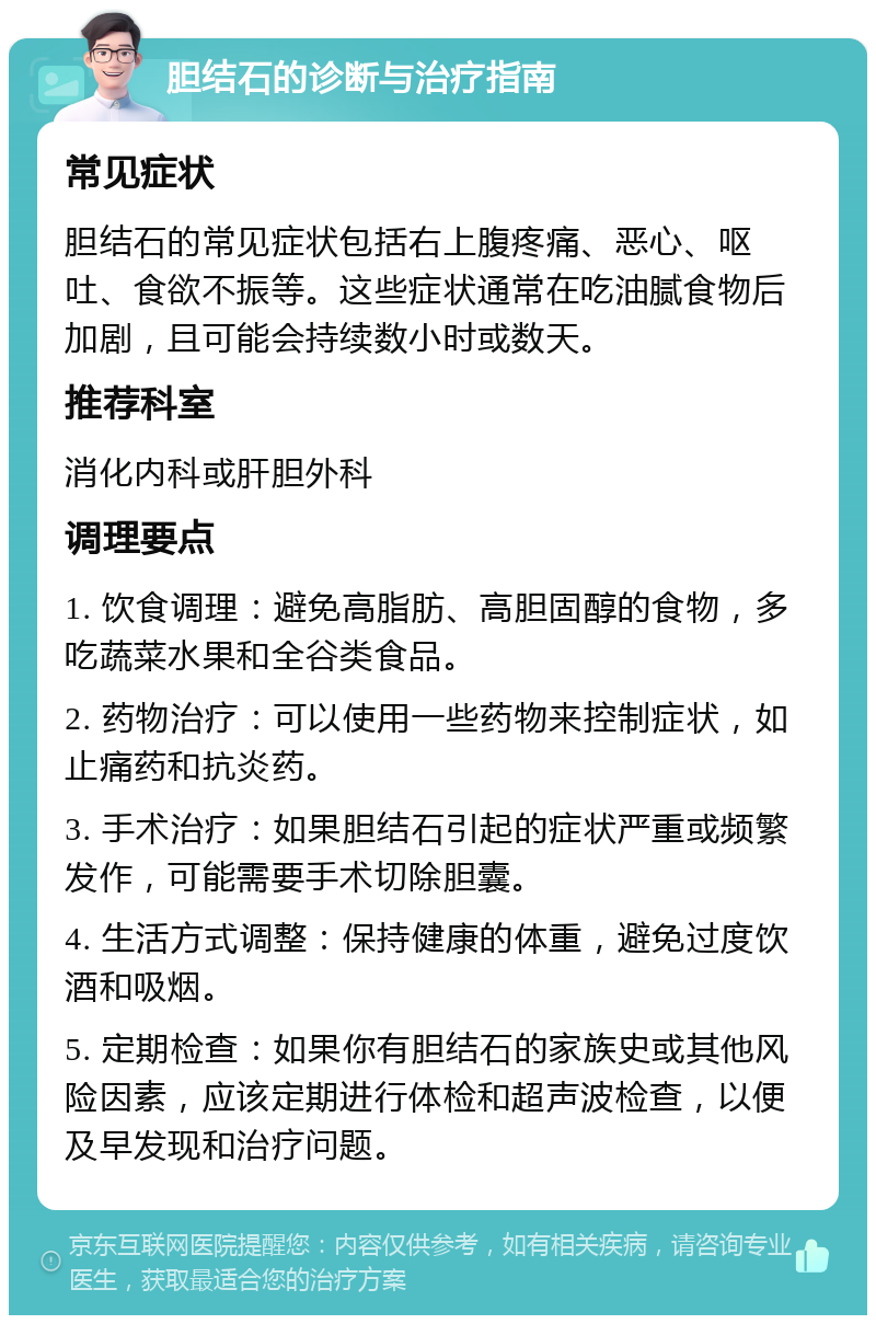 胆结石的诊断与治疗指南 常见症状 胆结石的常见症状包括右上腹疼痛、恶心、呕吐、食欲不振等。这些症状通常在吃油腻食物后加剧，且可能会持续数小时或数天。 推荐科室 消化内科或肝胆外科 调理要点 1. 饮食调理：避免高脂肪、高胆固醇的食物，多吃蔬菜水果和全谷类食品。 2. 药物治疗：可以使用一些药物来控制症状，如止痛药和抗炎药。 3. 手术治疗：如果胆结石引起的症状严重或频繁发作，可能需要手术切除胆囊。 4. 生活方式调整：保持健康的体重，避免过度饮酒和吸烟。 5. 定期检查：如果你有胆结石的家族史或其他风险因素，应该定期进行体检和超声波检查，以便及早发现和治疗问题。