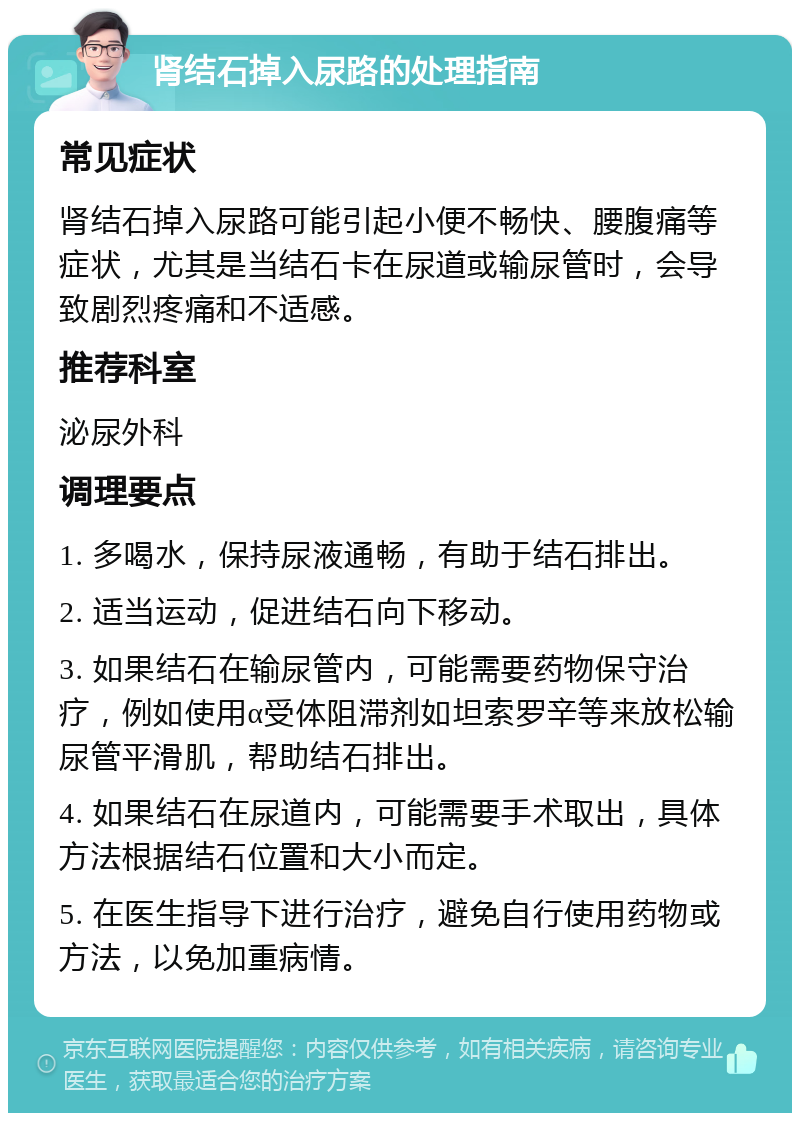 肾结石掉入尿路的处理指南 常见症状 肾结石掉入尿路可能引起小便不畅快、腰腹痛等症状，尤其是当结石卡在尿道或输尿管时，会导致剧烈疼痛和不适感。 推荐科室 泌尿外科 调理要点 1. 多喝水，保持尿液通畅，有助于结石排出。 2. 适当运动，促进结石向下移动。 3. 如果结石在输尿管内，可能需要药物保守治疗，例如使用α受体阻滞剂如坦索罗辛等来放松输尿管平滑肌，帮助结石排出。 4. 如果结石在尿道内，可能需要手术取出，具体方法根据结石位置和大小而定。 5. 在医生指导下进行治疗，避免自行使用药物或方法，以免加重病情。