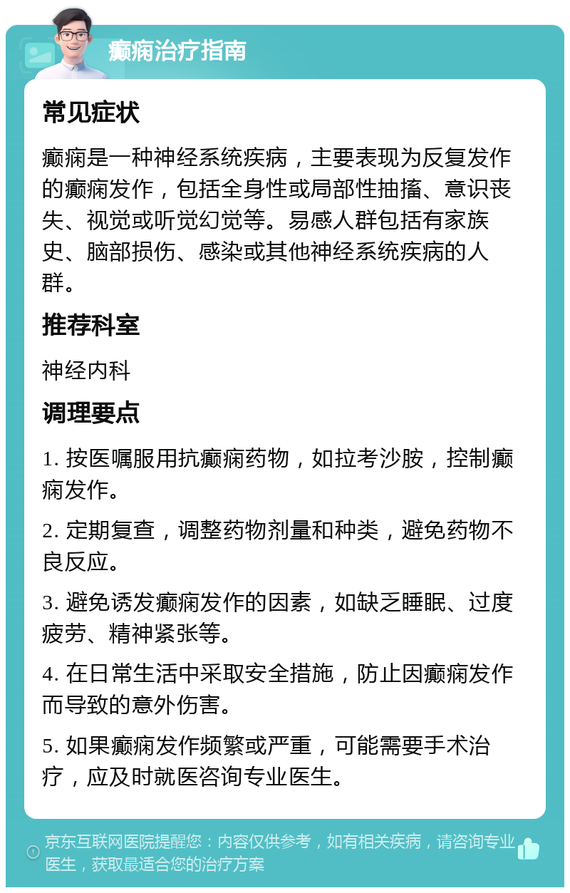 癫痫治疗指南 常见症状 癫痫是一种神经系统疾病，主要表现为反复发作的癫痫发作，包括全身性或局部性抽搐、意识丧失、视觉或听觉幻觉等。易感人群包括有家族史、脑部损伤、感染或其他神经系统疾病的人群。 推荐科室 神经内科 调理要点 1. 按医嘱服用抗癫痫药物，如拉考沙胺，控制癫痫发作。 2. 定期复查，调整药物剂量和种类，避免药物不良反应。 3. 避免诱发癫痫发作的因素，如缺乏睡眠、过度疲劳、精神紧张等。 4. 在日常生活中采取安全措施，防止因癫痫发作而导致的意外伤害。 5. 如果癫痫发作频繁或严重，可能需要手术治疗，应及时就医咨询专业医生。