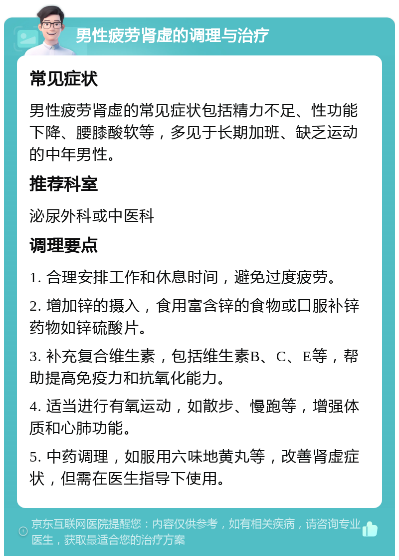 男性疲劳肾虚的调理与治疗 常见症状 男性疲劳肾虚的常见症状包括精力不足、性功能下降、腰膝酸软等，多见于长期加班、缺乏运动的中年男性。 推荐科室 泌尿外科或中医科 调理要点 1. 合理安排工作和休息时间，避免过度疲劳。 2. 增加锌的摄入，食用富含锌的食物或口服补锌药物如锌硫酸片。 3. 补充复合维生素，包括维生素B、C、E等，帮助提高免疫力和抗氧化能力。 4. 适当进行有氧运动，如散步、慢跑等，增强体质和心肺功能。 5. 中药调理，如服用六味地黄丸等，改善肾虚症状，但需在医生指导下使用。