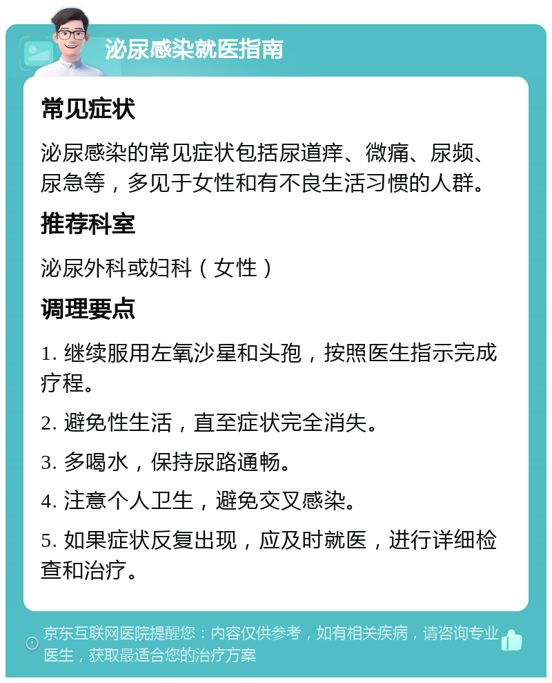 泌尿感染就医指南 常见症状 泌尿感染的常见症状包括尿道痒、微痛、尿频、尿急等，多见于女性和有不良生活习惯的人群。 推荐科室 泌尿外科或妇科（女性） 调理要点 1. 继续服用左氧沙星和头孢，按照医生指示完成疗程。 2. 避免性生活，直至症状完全消失。 3. 多喝水，保持尿路通畅。 4. 注意个人卫生，避免交叉感染。 5. 如果症状反复出现，应及时就医，进行详细检查和治疗。