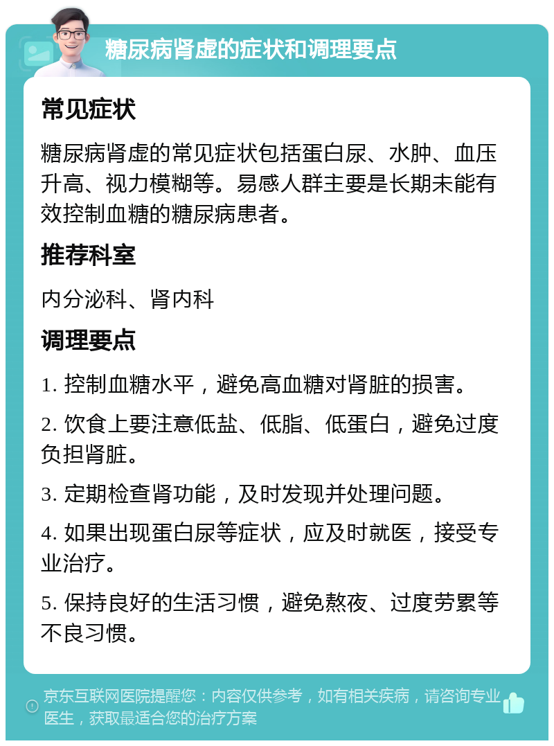 糖尿病肾虚的症状和调理要点 常见症状 糖尿病肾虚的常见症状包括蛋白尿、水肿、血压升高、视力模糊等。易感人群主要是长期未能有效控制血糖的糖尿病患者。 推荐科室 内分泌科、肾内科 调理要点 1. 控制血糖水平，避免高血糖对肾脏的损害。 2. 饮食上要注意低盐、低脂、低蛋白，避免过度负担肾脏。 3. 定期检查肾功能，及时发现并处理问题。 4. 如果出现蛋白尿等症状，应及时就医，接受专业治疗。 5. 保持良好的生活习惯，避免熬夜、过度劳累等不良习惯。