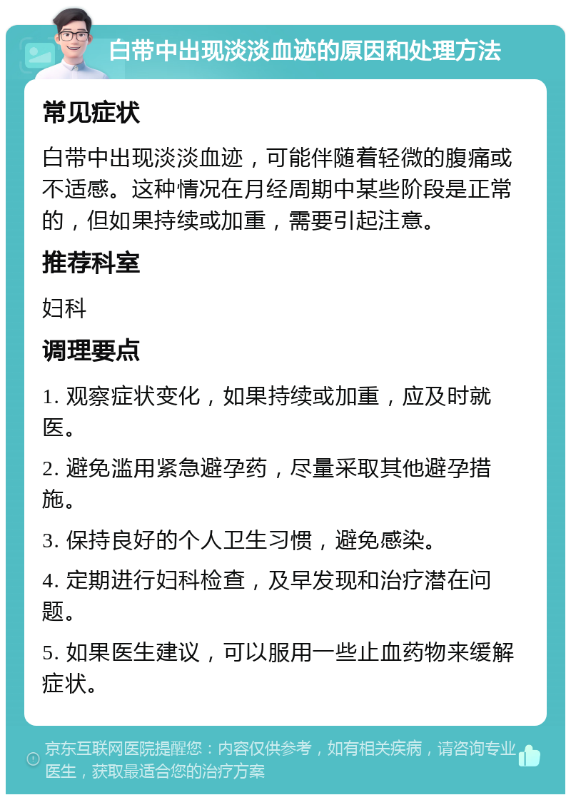 白带中出现淡淡血迹的原因和处理方法 常见症状 白带中出现淡淡血迹，可能伴随着轻微的腹痛或不适感。这种情况在月经周期中某些阶段是正常的，但如果持续或加重，需要引起注意。 推荐科室 妇科 调理要点 1. 观察症状变化，如果持续或加重，应及时就医。 2. 避免滥用紧急避孕药，尽量采取其他避孕措施。 3. 保持良好的个人卫生习惯，避免感染。 4. 定期进行妇科检查，及早发现和治疗潜在问题。 5. 如果医生建议，可以服用一些止血药物来缓解症状。