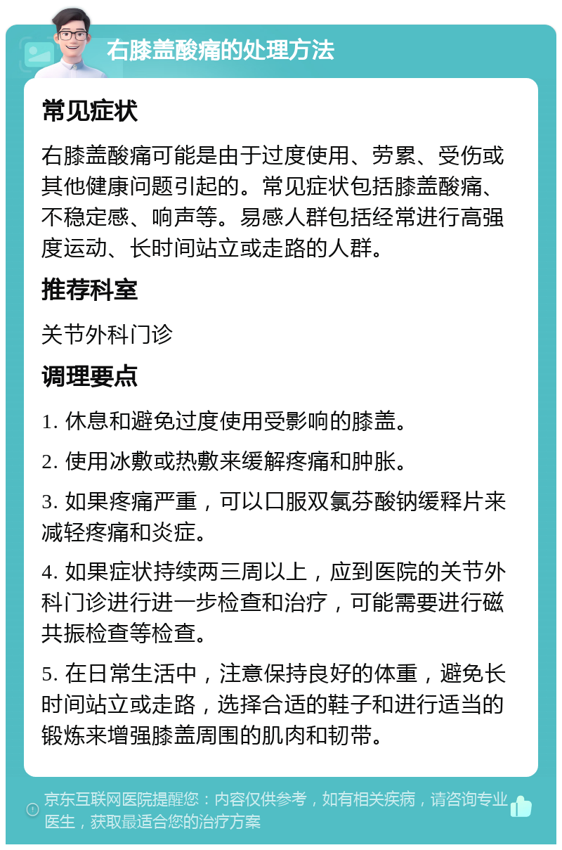 右膝盖酸痛的处理方法 常见症状 右膝盖酸痛可能是由于过度使用、劳累、受伤或其他健康问题引起的。常见症状包括膝盖酸痛、不稳定感、响声等。易感人群包括经常进行高强度运动、长时间站立或走路的人群。 推荐科室 关节外科门诊 调理要点 1. 休息和避免过度使用受影响的膝盖。 2. 使用冰敷或热敷来缓解疼痛和肿胀。 3. 如果疼痛严重，可以口服双氯芬酸钠缓释片来减轻疼痛和炎症。 4. 如果症状持续两三周以上，应到医院的关节外科门诊进行进一步检查和治疗，可能需要进行磁共振检查等检查。 5. 在日常生活中，注意保持良好的体重，避免长时间站立或走路，选择合适的鞋子和进行适当的锻炼来增强膝盖周围的肌肉和韧带。